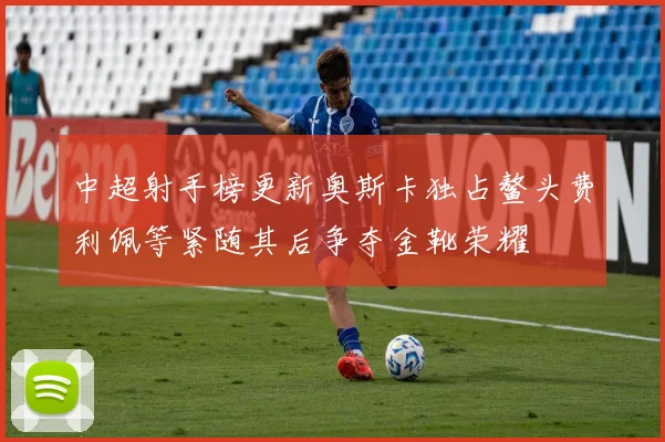 中超射手榜更新奥斯卡独占鳌头费利佩等紧随其后争夺金靴荣耀
