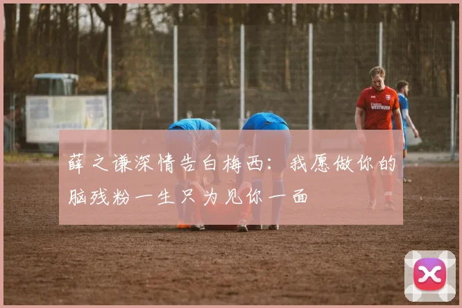 薛之谦深情告白梅西：我愿做你的脑残粉一生只为见你一面