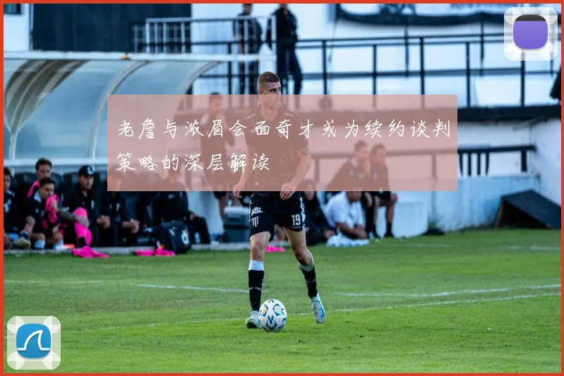老詹与浓眉会面奇才或为续约谈判策略的深层解读