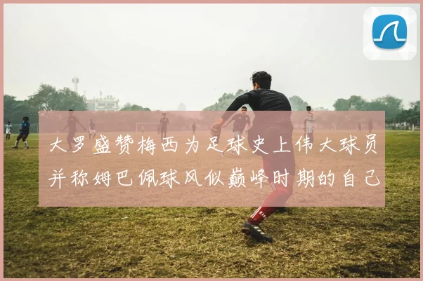 大罗盛赞梅西为足球史上伟大球员并称姆巴佩球风似巅峰时期的自己