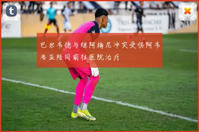 巴尔韦德与琼阿梅尼冲突受伤阿韦洛亚陪同前往医院治疗