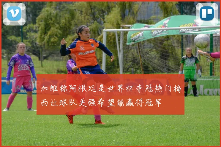 加维称阿根廷是世界杯夺冠热门梅西让球队更强希望能赢得冠军