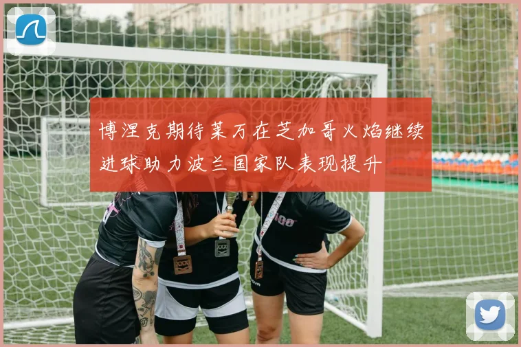 博涅克期待莱万在芝加哥火焰继续进球助力波兰国家队表现提升