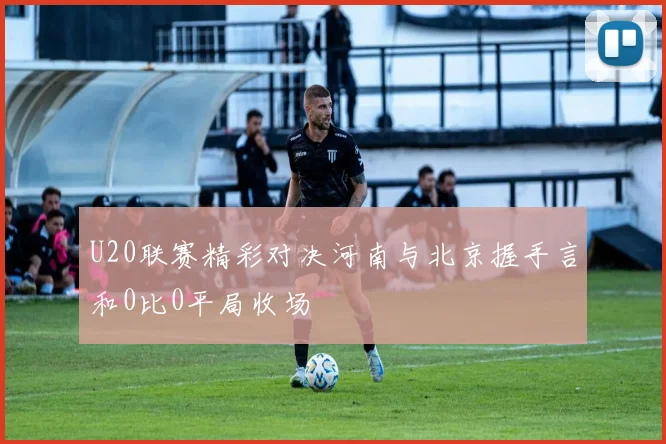 U20联赛精彩对决河南与北京握手言和0比0平局收场