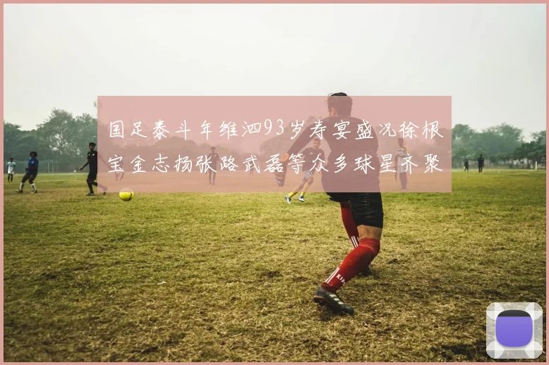 国足泰斗年维泗93岁寿宴盛况徐根宝金志扬张路武磊等众多球星齐聚祝贺