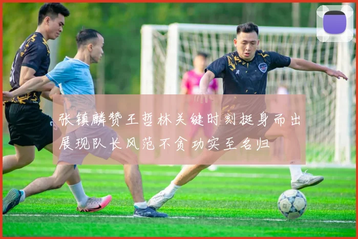 张镇麟赞王哲林关键时刻挺身而出展现队长风范不贪功实至名归