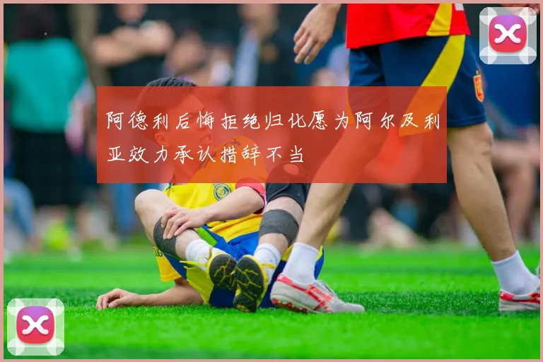 阿德利后悔拒绝归化愿为阿尔及利亚效力承认措辞不当
