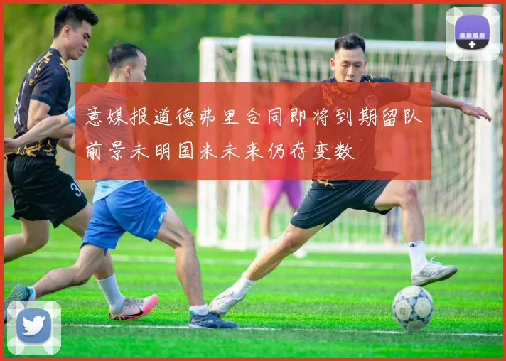 意媒报道德弗里合同即将到期留队前景未明国米未来仍存变数