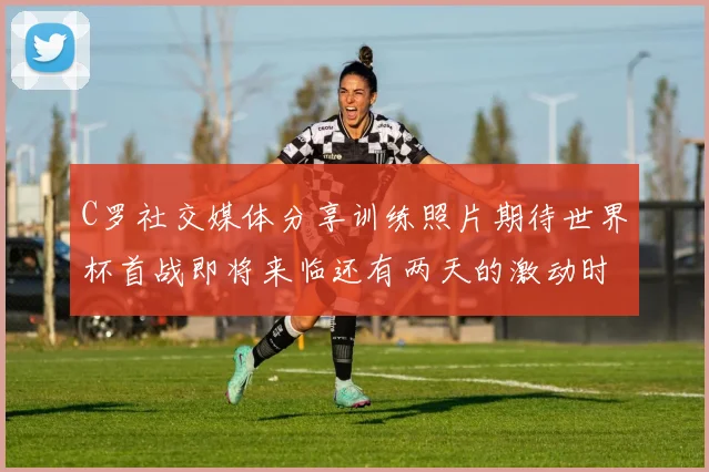C罗社交媒体分享训练照片期待世界杯首战即将来临还有两天的激动时刻
